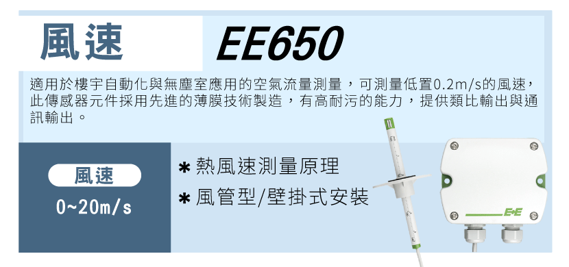 風速:EE650 適用於樓宇自動化與無塵室應用的空氣流量測量 ， 可測量低置0.2m/s的風速，此傳感器元件採用先進的薄膜技術製造 ， 有高耐污的能力 ， 提供類比輸出與通訊輸出 。 